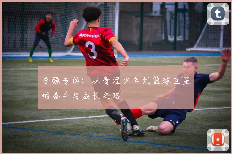 李强专访：从青涩少年到篮球巨星的奋斗与成长之路