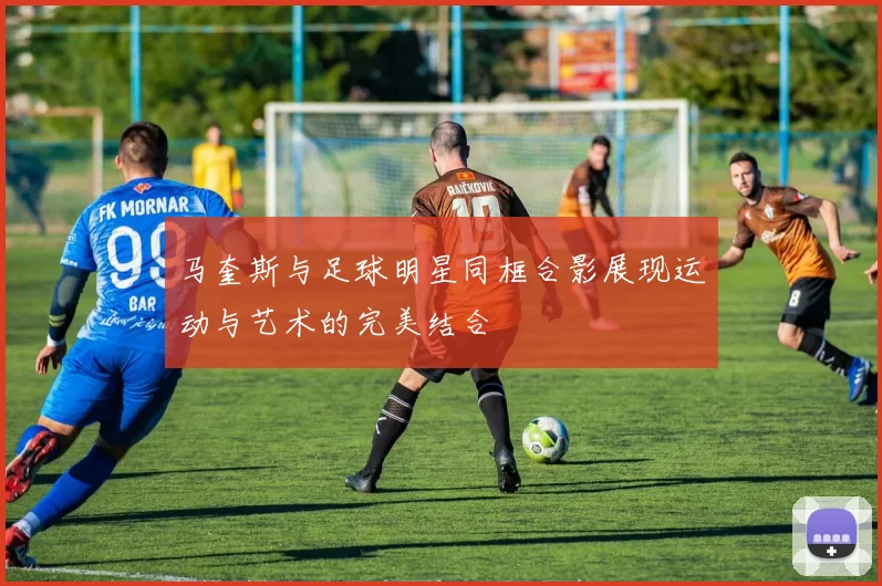 马奎斯与足球明星同框合影展现运动与艺术的完美结合