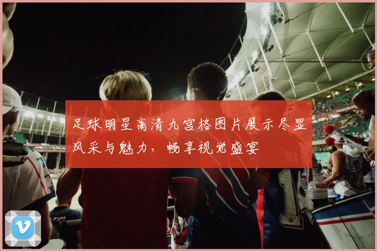 足球明星高清九宫格图片展示尽显风采与魅力，畅享视觉盛宴