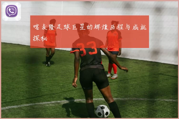 喀麦隆足球巨星的辉煌历程与成就探秘
