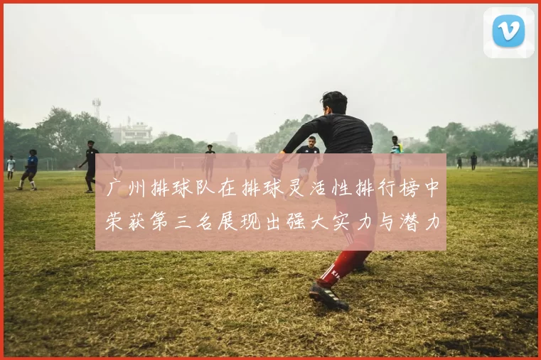 广州排球队在排球灵活性排行榜中荣获第三名展现出强大实力与潜力