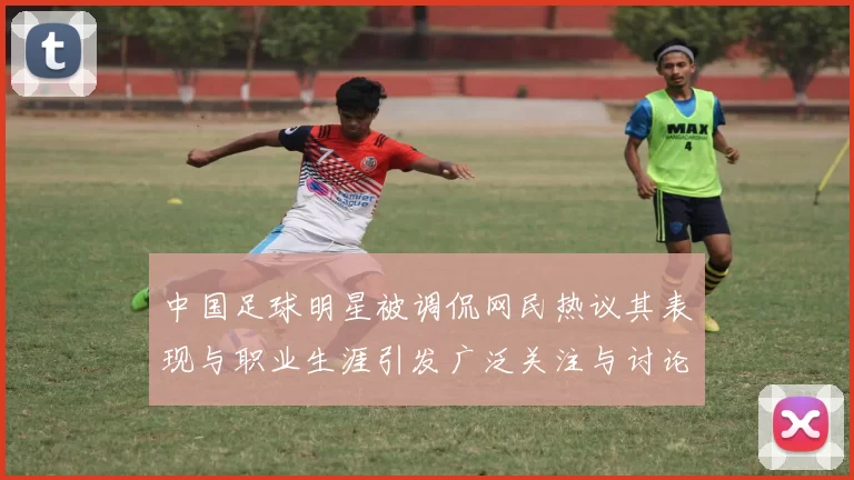 中国足球明星被调侃网民热议其表现与职业生涯引发广泛关注与讨论