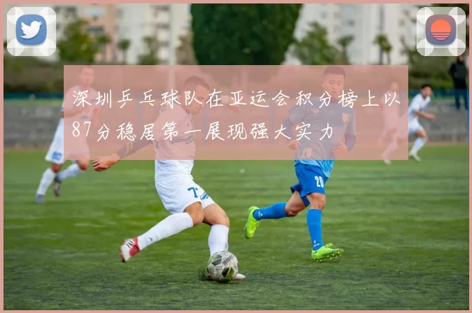 深圳乒乓球队在亚运会积分榜上以87分稳居第一展现强大实力