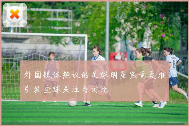 外国媒体热议的足球明星究竟是谁引发全球关注与讨论