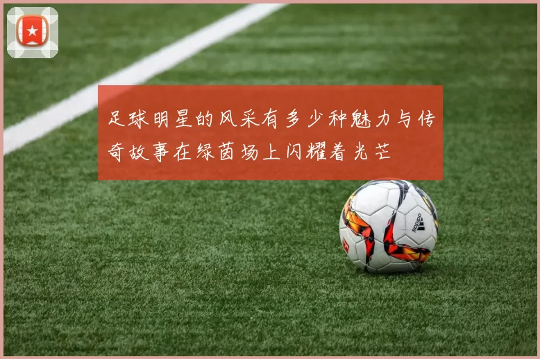 足球明星的风采有多少种魅力与传奇故事在绿茵场上闪耀着光芒
