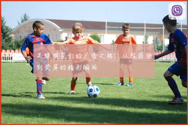 足球明星们的广告之路：从绿茵场到荧屏的精彩瞬间