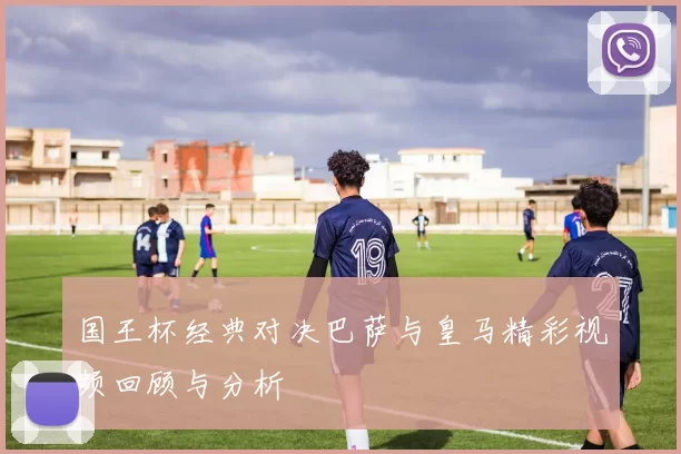 国王杯经典对决巴萨与皇马精彩视频回顾与分析