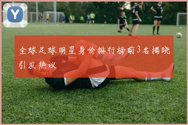 全球足球明星身价排行榜前3名揭晓引发热议