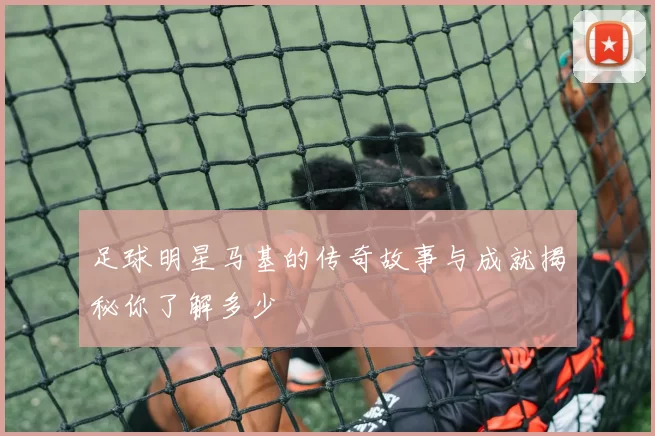 足球明星马基的传奇故事与成就揭秘你了解多少
