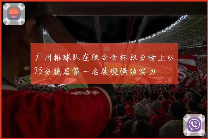 广州排球队在联合会杯积分榜上以75分稳居第一名展现强劲实力
