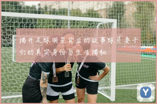揭开足球明星背后的故事球员妻子们的真实身份与生活揭秘