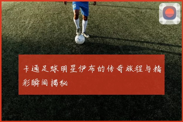 卡通足球明星伊布的传奇旅程与精彩瞬间揭秘
