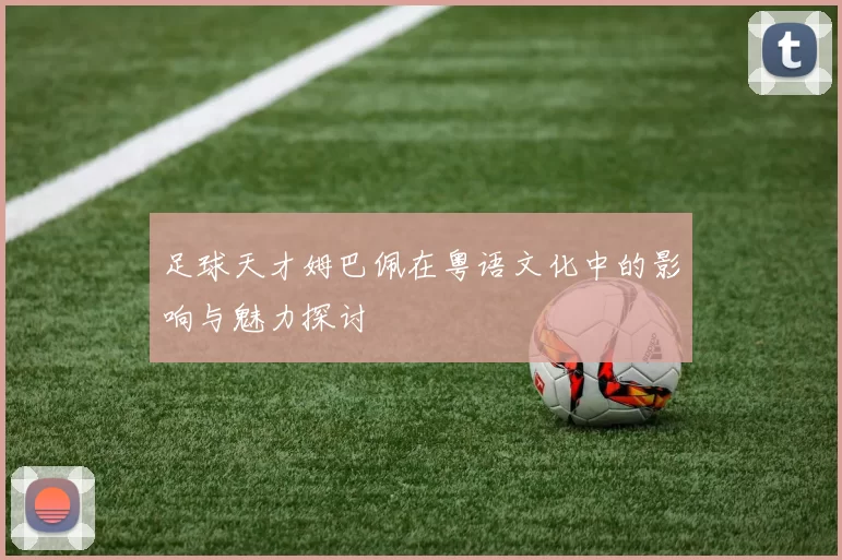 足球天才姆巴佩在粤语文化中的影响与魅力探讨