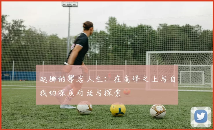 赵娜的攀岩人生：在高峰之上与自我的深度对话与探索