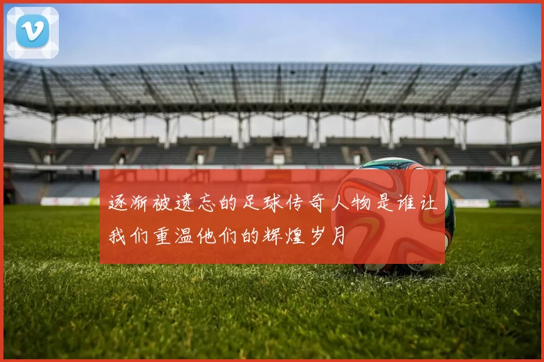 逐渐被遗忘的足球传奇人物是谁让我们重温他们的辉煌岁月