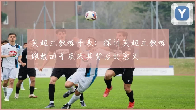 英超主教练手表：探讨英超主教练佩戴的手表及其背后的意义