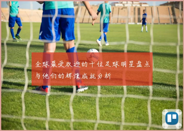 全球最受欢迎的十位足球明星盘点与他们的辉煌成就分析