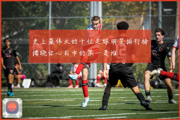 史上最伟大的十位足球明星排行榜揭晓你心目中的第一是谁