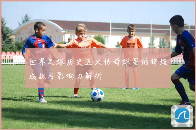 世界足球历史五大传奇球星的辉煌成就与影响力解析