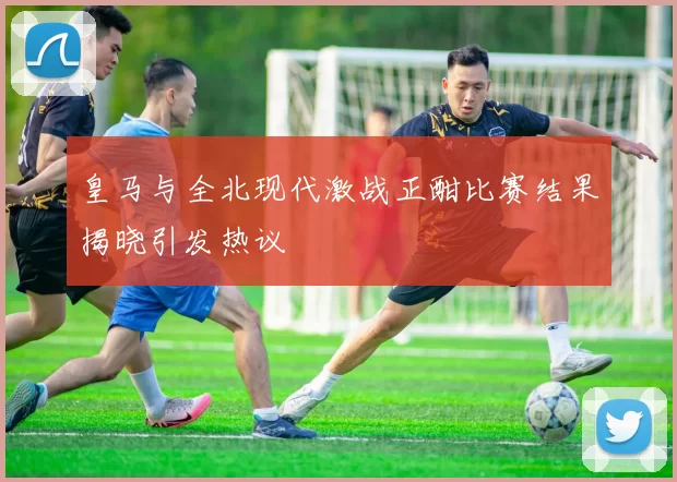 皇马与全北现代激战正酣比赛结果揭晓引发热议