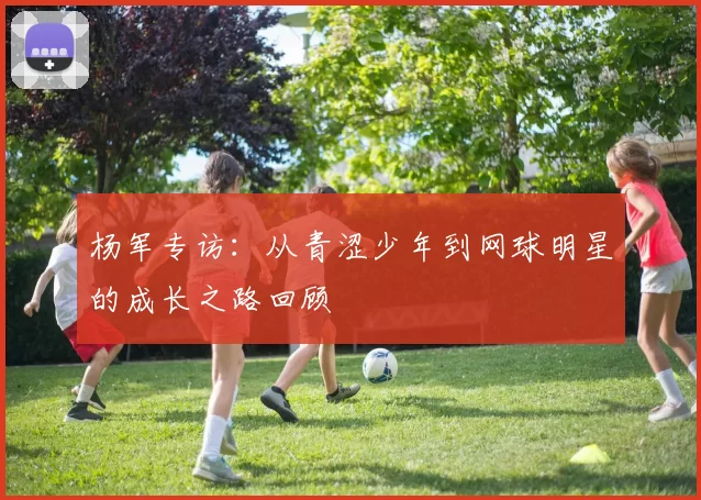 杨军专访：从青涩少年到网球明星的成长之路回顾