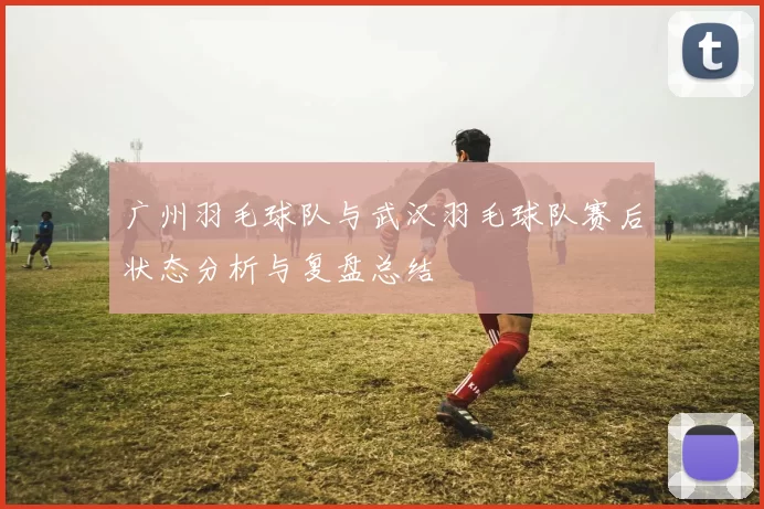 广州羽毛球队与武汉羽毛球队赛后状态分析与复盘总结
