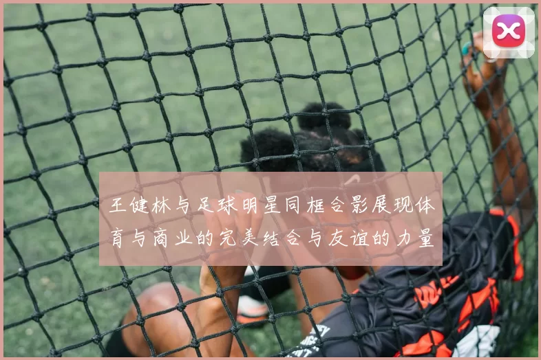 王健林与足球明星同框合影展现体育与商业的完美结合与友谊的力量