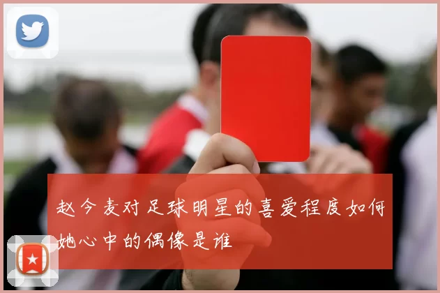 赵今麦对足球明星的喜爱程度如何她心中的偶像是谁