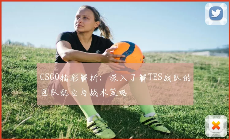 CSGO精彩解析：深入了解TES战队的团队配合与战术策略
