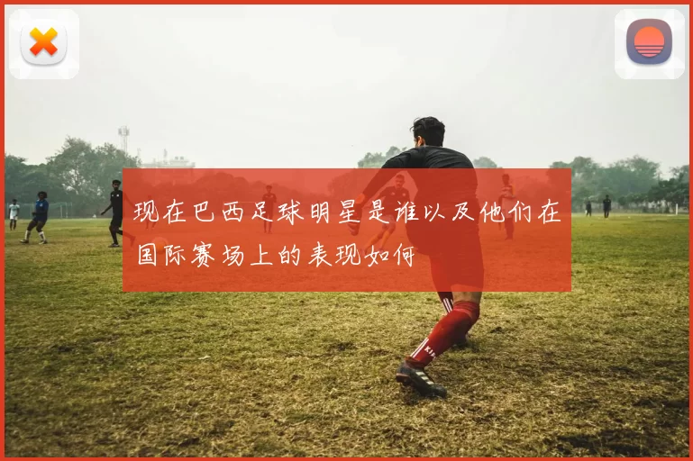 现在巴西足球明星是谁以及他们在国际赛场上的表现如何