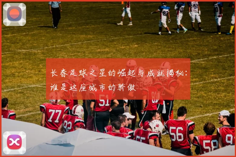 长春足球之星的崛起与成就揭秘：谁是这座城市的骄傲