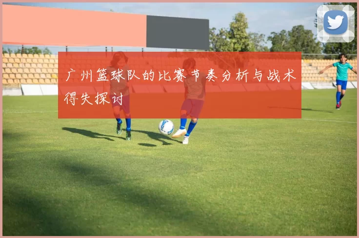 广州篮球队的比赛节奏分析与战术得失探讨