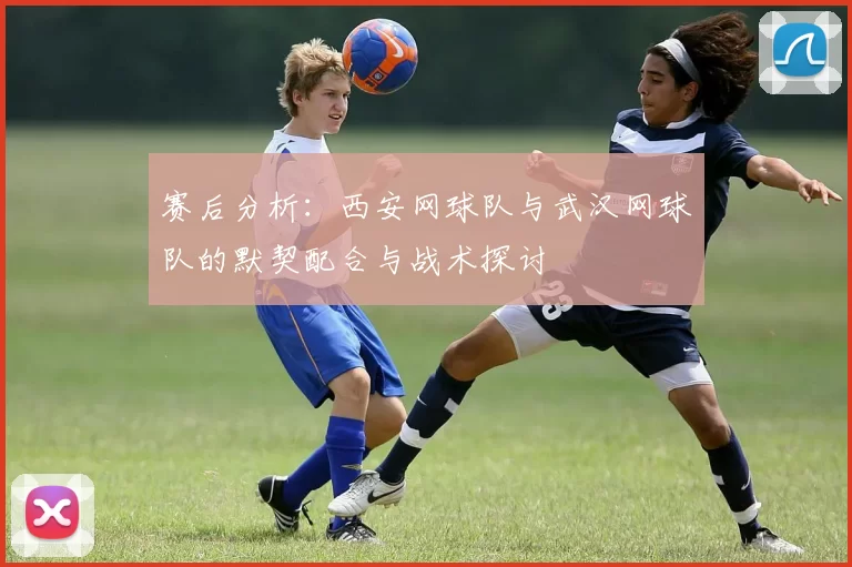 赛后分析：西安网球队与武汉网球队的默契配合与战术探讨