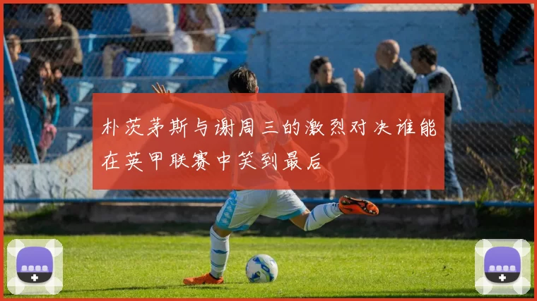朴茨茅斯与谢周三的激烈对决谁能在英甲联赛中笑到最后