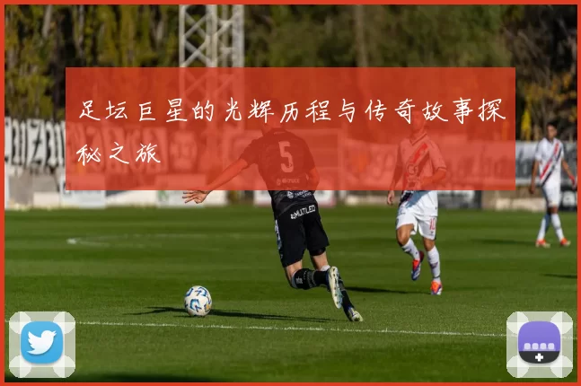 足坛巨星的光辉历程与传奇故事探秘之旅
