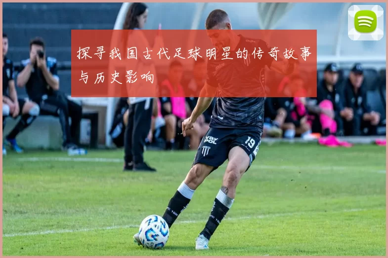 探寻我国古代足球明星的传奇故事与历史影响