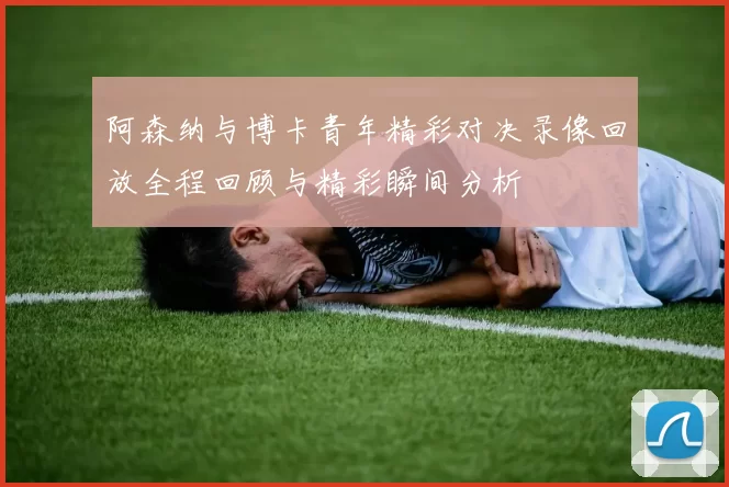 阿森纳与博卡青年精彩对决录像回放全程回顾与精彩瞬间分析