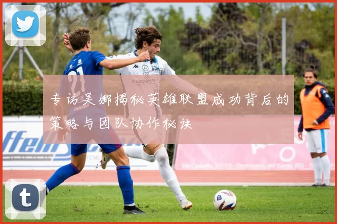 专访吴娜揭秘英雄联盟成功背后的策略与团队协作秘诀