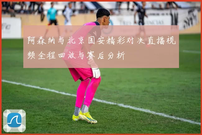阿森纳与北京国安精彩对决直播视频全程回放与赛后分析