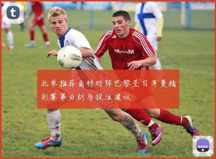 北单推荐南特对阵巴黎圣日耳曼精彩赛事分析与投注建议