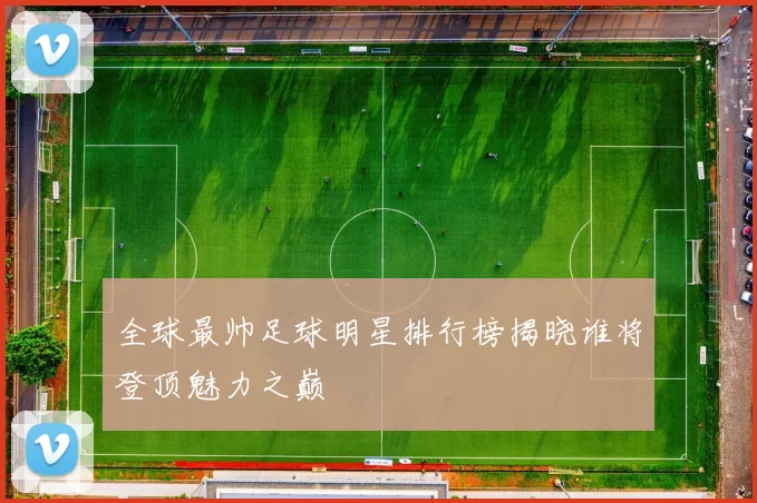 全球最帅足球明星排行榜揭晓谁将登顶魅力之巅