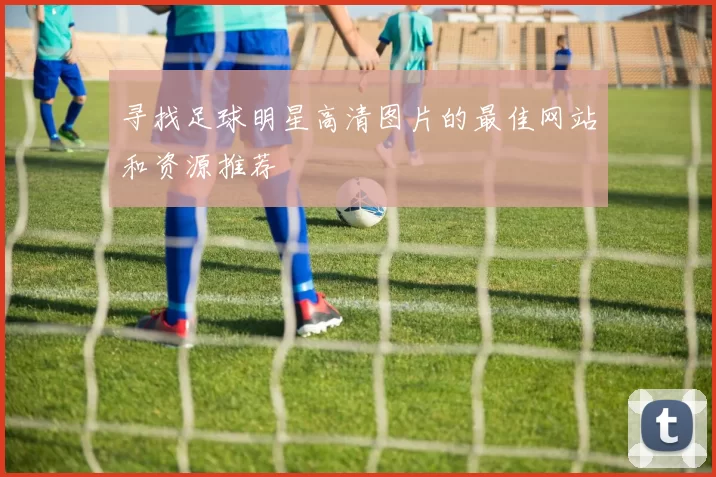 寻找足球明星高清图片的最佳网站和资源推荐