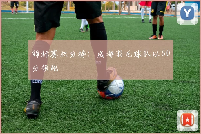 锦标赛积分榜：成都羽毛球队以60分领跑