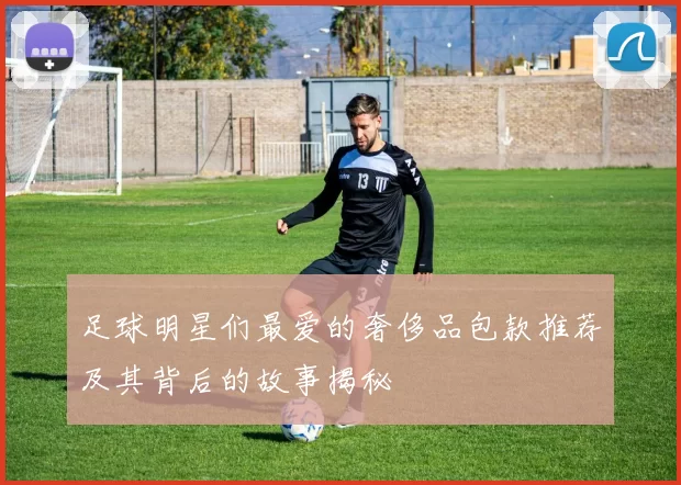 足球明星们最爱的奢侈品包款推荐及其背后的故事揭秘