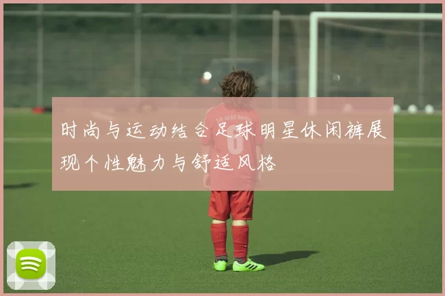 时尚与运动结合足球明星休闲裤展现个性魅力与舒适风格