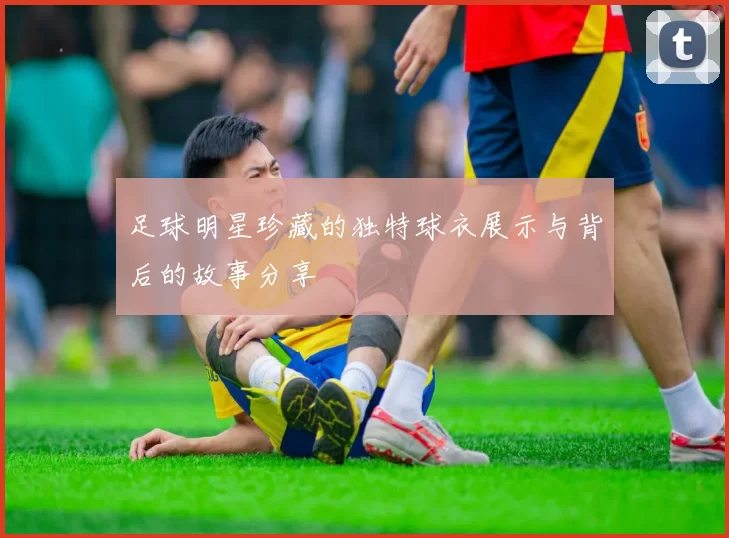 足球明星珍藏的独特球衣展示与背后的故事分享