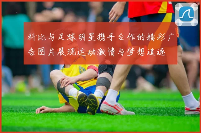 科比与足球明星携手合作的精彩广告图片展现运动激情与梦想追逐