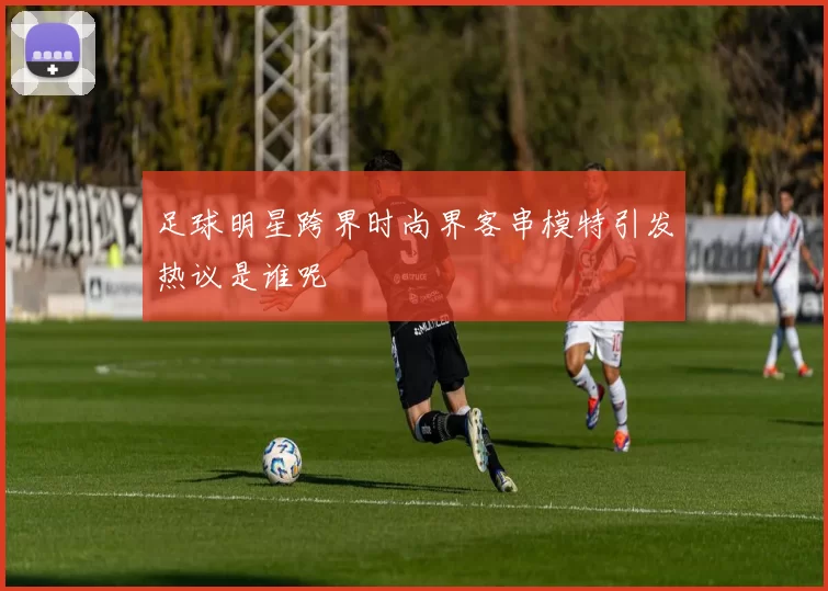 足球明星跨界时尚界客串模特引发热议是谁呢