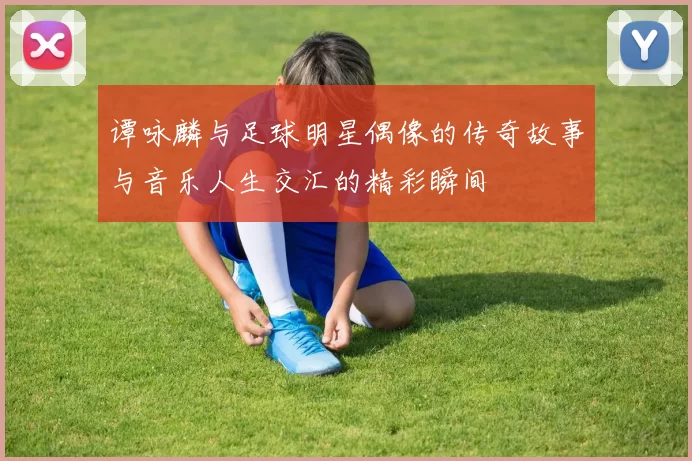 谭咏麟与足球明星偶像的传奇故事与音乐人生交汇的精彩瞬间