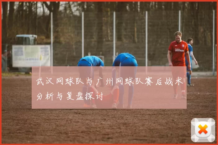武汉网球队与广州网球队赛后战术分析与复盘探讨